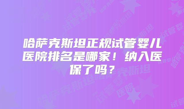 哈萨克斯坦正规试管婴儿医院排名是哪家!纳入医保了吗?