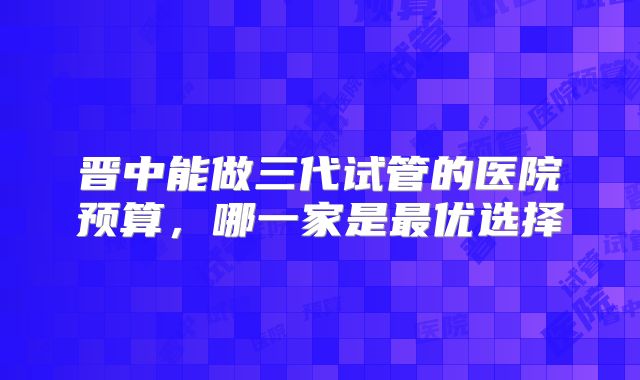 晋中能做三代试管的医院预算，哪一家是最优选择
