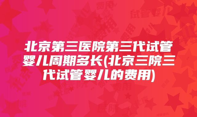 北京第三医院第三代试管婴儿周期多长(北京三院三代试管婴儿的费用)