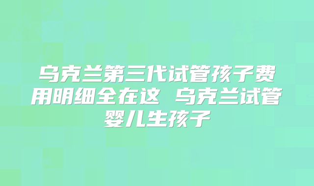 乌克兰第三代试管孩子费用明细全在这 乌克兰试管婴儿生孩子