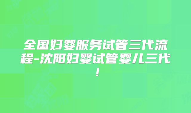 全国妇婴服务试管三代流程-沈阳妇婴试管婴儿三代！