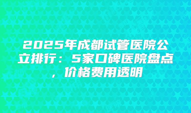 2025年成都试管医院公立排行：5家口碑医院盘点，价格费用透明