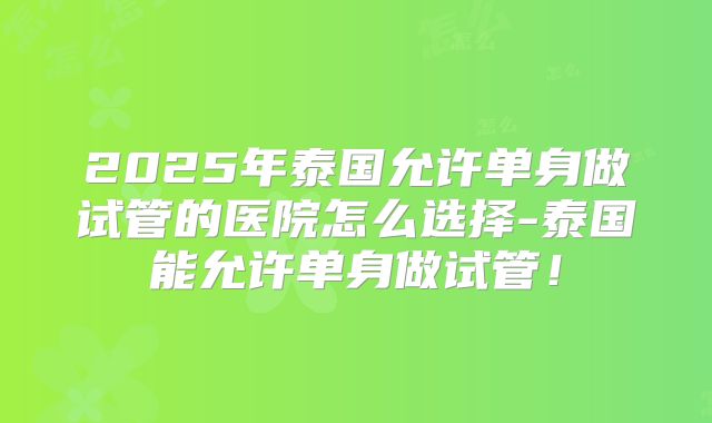 2025年泰国允许单身做试管的医院怎么选择-泰国能允许单身做试管！
