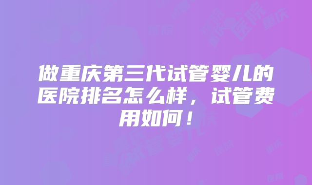 做重庆第三代试管婴儿的医院排名怎么样，试管费用如何！