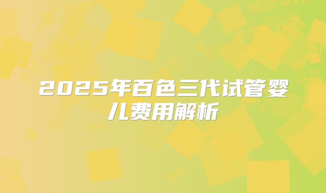 2025年百色三代试管婴儿费用解析