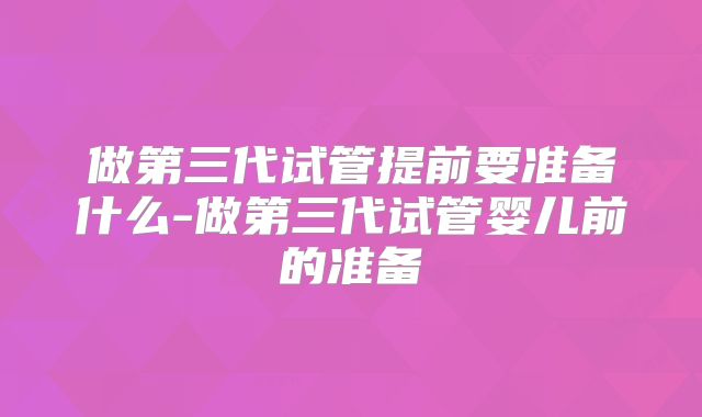 做第三代试管提前要准备什么-做第三代试管婴儿前的准备