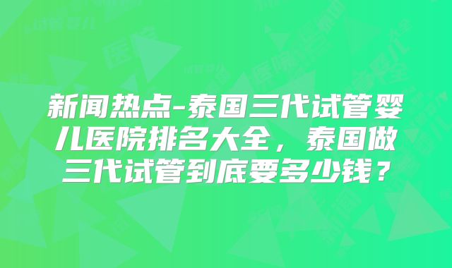 新闻热点-泰国三代试管婴儿医院排名大全,泰国做三代试管到底要多少钱?