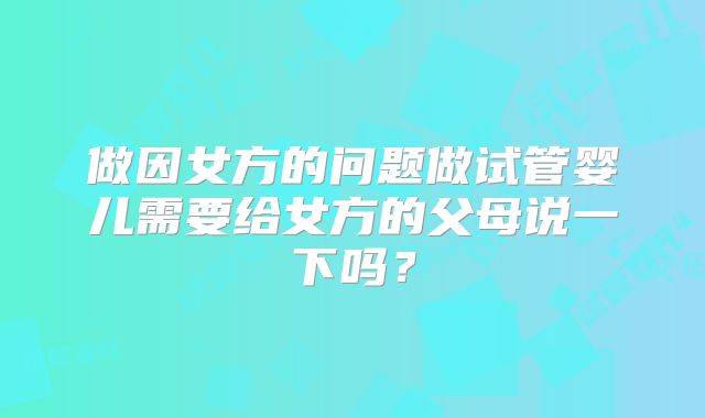 做因女方的问题做试管婴儿需要给女方的父母说一下吗?