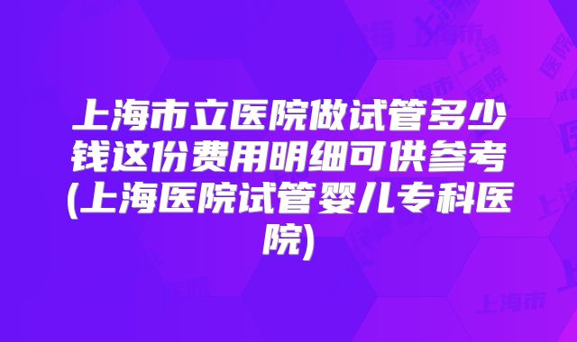 上海市立医院做试管多少钱这份费用明细可供参考(上海医院试管婴儿专科医院)