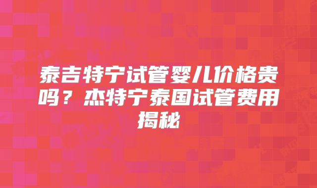 泰吉特宁试管婴儿价格贵吗？杰特宁泰国试管费用揭秘