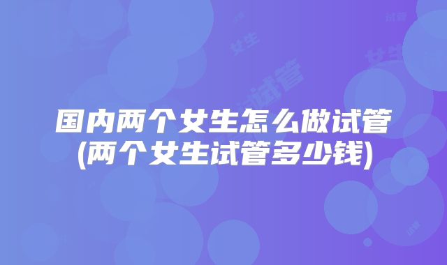 国内两个女生怎么做试管(两个女生试管多少钱)