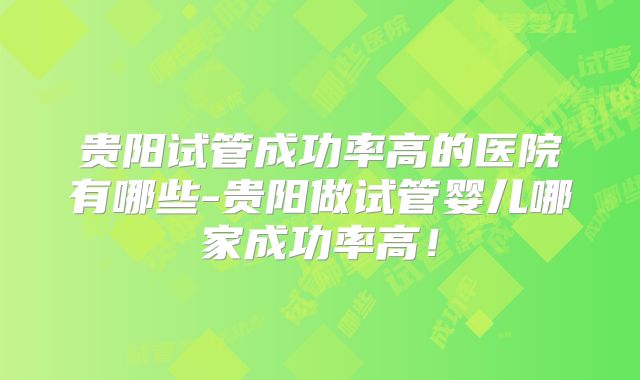 贵阳试管成功率高的医院有哪些-贵阳做试管婴儿哪家成功率高！