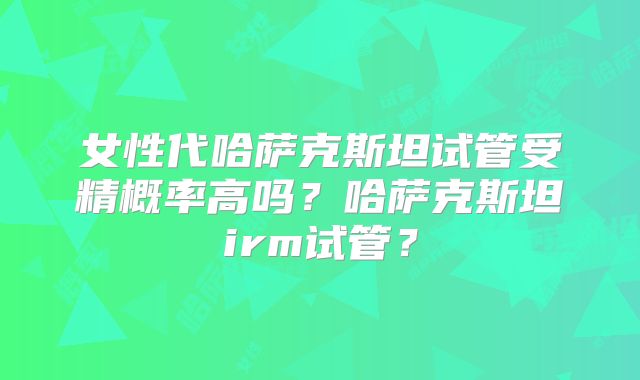 女性代哈萨克斯坦试管受精概率高吗?哈萨克斯坦irm试管?