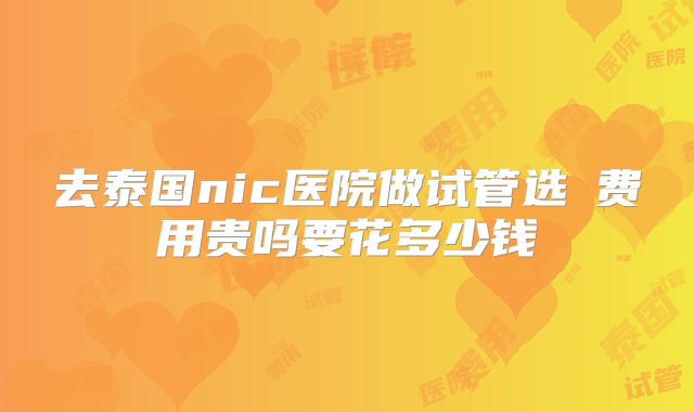 去泰国nic医院做试管选�费用贵吗要花多少钱