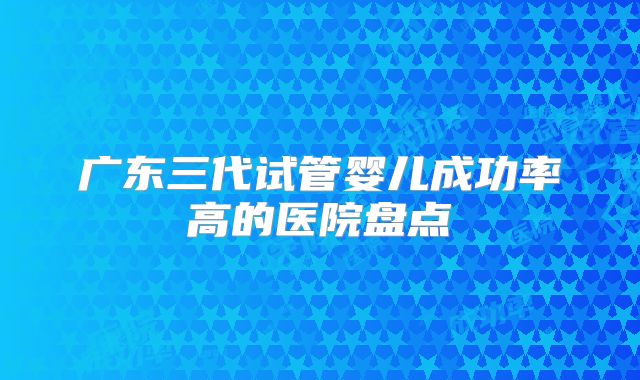 广东三代试管婴儿成功率高的医院盘点