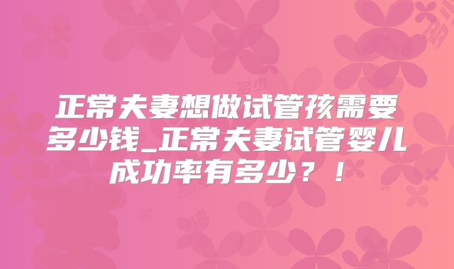 正常夫妻想做试管孩需要多少钱_正常夫妻试管婴儿成功率有多少？！