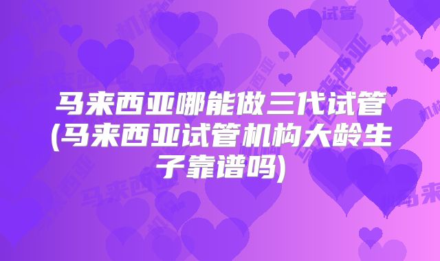 马来西亚哪能做三代试管(马来西亚试管机构大龄生子靠谱吗)