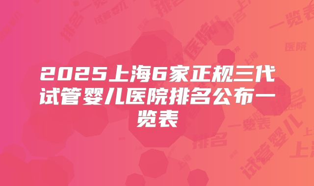 2025上海6家正规三代试管婴儿医院排名公布一览表