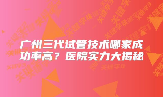 广州三代试管技术哪家成功率高？医院实力大揭秘