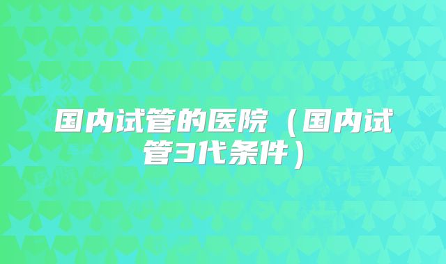 国内试管的医院(国内试管3代条件)