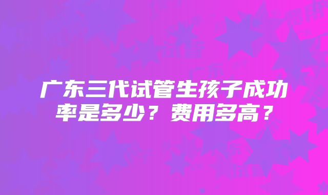 广东三代试管生孩子成功率是多少？费用多高？