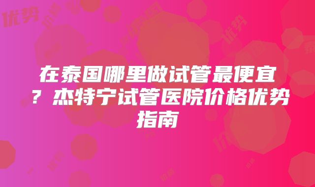 在泰国哪里做试管最便宜？杰特宁试管医院价格优势指南
