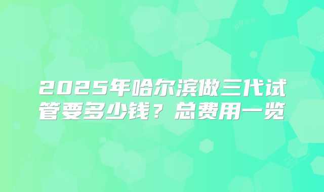 2025年哈尔滨做三代试管要多少钱?总费用一览
