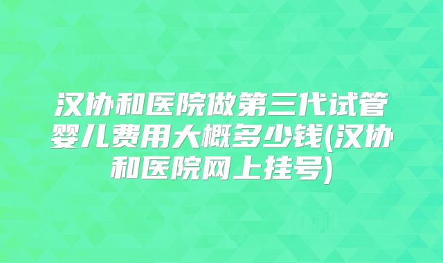 汉协和医院做第三代试管婴儿费用大概多少钱(汉协和医院网上挂号)