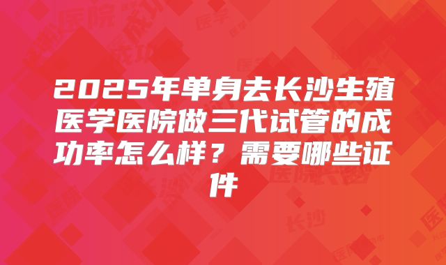 2025年单身去长沙生殖医学医院做三代试管的成功率怎么样?需要哪些证件