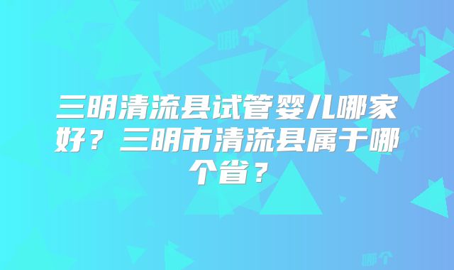 三明清流县试管婴儿哪家好?三明市清流县属于哪个省?