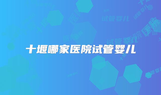 十堰哪家医院试管婴儿