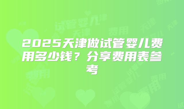 2025天津做试管婴儿费用多少钱？分享费用表参考