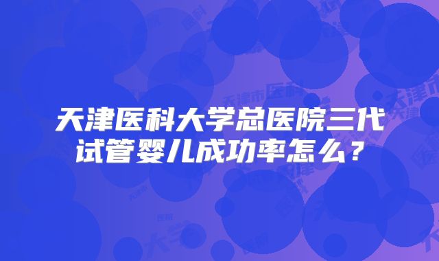 天津医科大学总医院三代试管婴儿成功率怎么?
