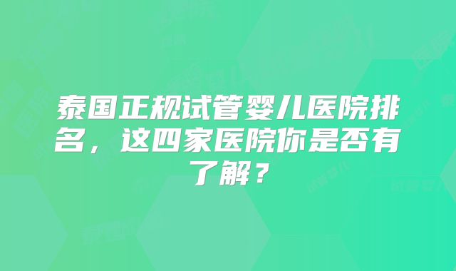 泰国正规试管婴儿医院排名,这四家医院你是否有了解?