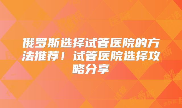 俄罗斯选择试管医院的方法推荐！试管医院选择攻略分享
