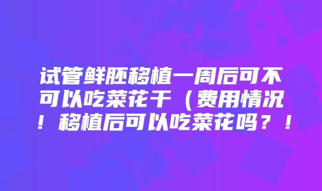试管鲜胚移植一周后可不可以吃菜花干（费用情况！移植后可以吃菜花吗？！
