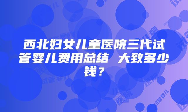 西北妇女儿童医院三代试管婴儿费用总结 大致多少钱？