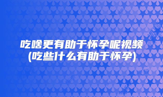 吃啥更有助于怀孕呢视频(吃些什么有助于怀孕)