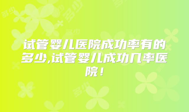 试管婴儿医院成功率有的多少,试管婴儿成功几率医院!
