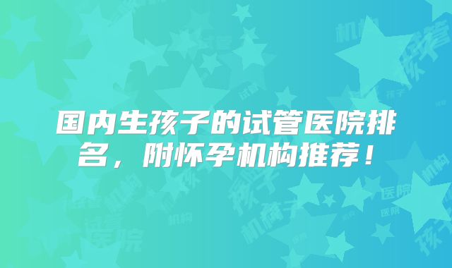 国内生孩子的试管医院排名,附怀孕机构推荐!