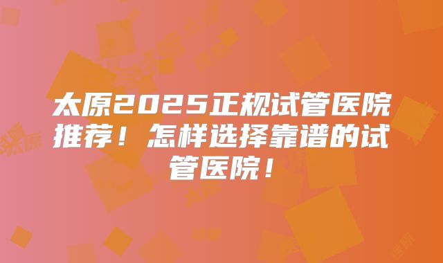 太原2025正规试管医院推荐!怎样选择靠谱的试管医院!