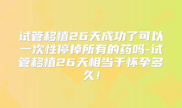 试管移植26天成功了可以一次性停掉所有的药吗-试管移植26天相当于怀孕多久!
