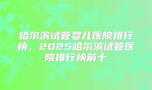 哈尔滨试管婴儿医院排行榜,2025哈尔滨试管医院排行榜前十