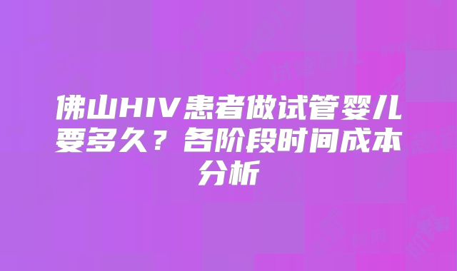 佛山HIV患者做试管婴儿要多久?各阶段时间成本分析