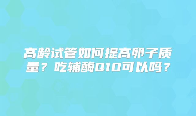 高龄试管如何提高卵子质量？吃辅酶Q10可以吗？