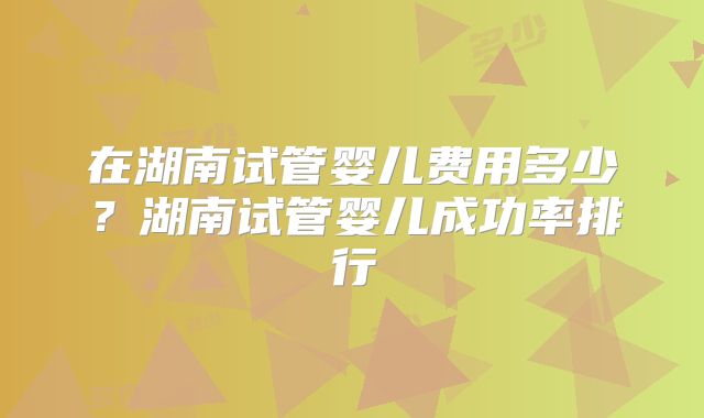 在湖南试管婴儿费用多少?湖南试管婴儿成功率排行