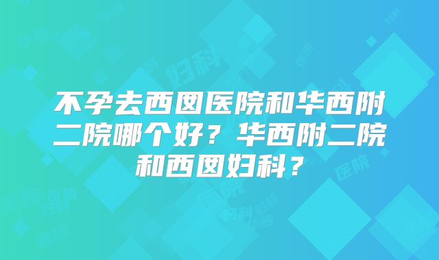 不孕去西囡医院和华西附二院哪个好？华西附二院和西囡妇科？