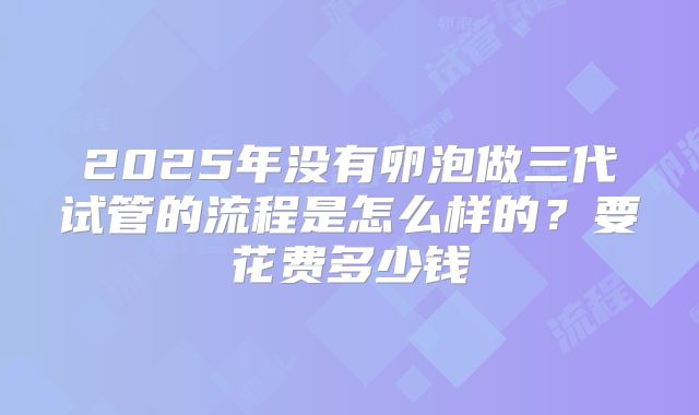 2025年没有卵泡做三代试管的流程是怎么样的?要花费多少钱