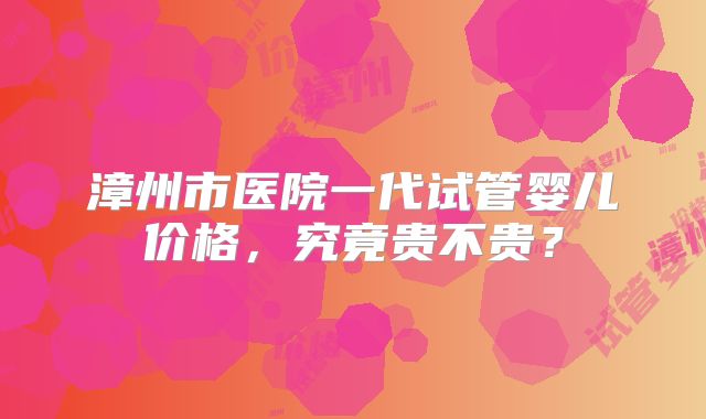 漳州市医院一代试管婴儿价格，究竟贵不贵？