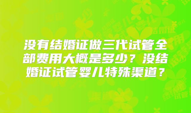 没有结婚证做三代试管全部费用大概是多少？没结婚证试管婴儿特殊渠道？